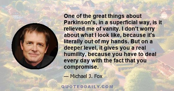 One of the great things about Parkinson's, in a superficial way, is it relieved me of vanity. I don't worry about what I look like, because it's literally out of my hands. But on a deeper level, it gives you a real