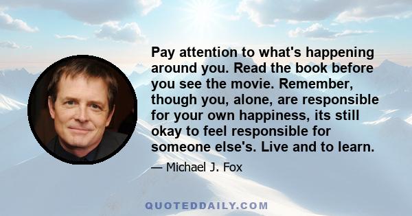 Pay attention to what's happening around you. Read the book before you see the movie. Remember, though you, alone, are responsible for your own happiness, its still okay to feel responsible for someone else's. Live and