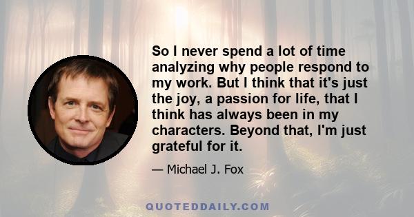 So I never spend a lot of time analyzing why people respond to my work. But I think that it's just the joy, a passion for life, that I think has always been in my characters. Beyond that, I'm just grateful for it.