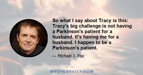 So what I say about Tracy is this: Tracy's big challenge is not having a Parkinson's patient for a husband. It's having me for a husband. I happen to be a Parkinson's patient.