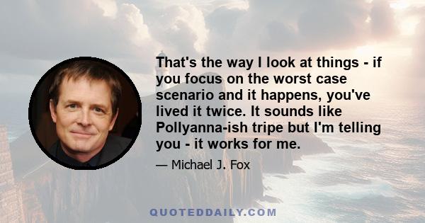 That's the way I look at things - if you focus on the worst case scenario and it happens, you've lived it twice. It sounds like Pollyanna-ish tripe but I'm telling you - it works for me.