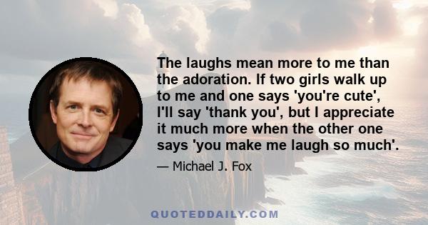 The laughs mean more to me than the adoration. If two girls walk up to me and one says 'you're cute', I'll say 'thank you', but I appreciate it much more when the other one says 'you make me laugh so much'.