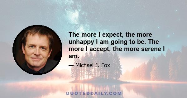 The more I expect, the more unhappy I am going to be. The more I accept, the more serene I am.