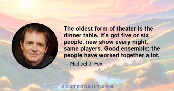 The oldest form of theater is the dinner table. It's got five or six people, new show every night, same players. Good ensemble; the people have worked together a lot.