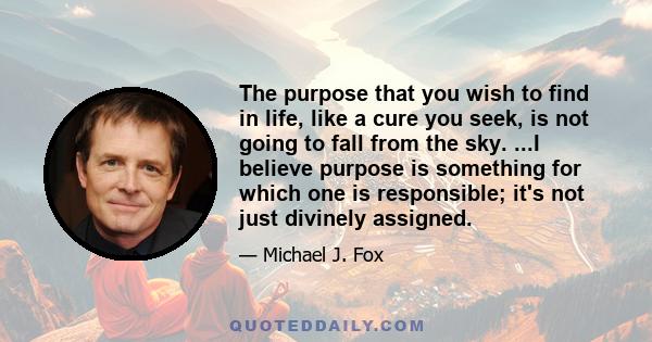 The purpose that you wish to find in life, like a cure you seek, is not going to fall from the sky. ...I believe purpose is something for which one is responsible; it's not just divinely assigned.