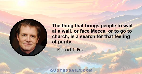 The thing that brings people to wail at a wall, or face Mecca, or to go to church, is a search for that feeling of purity.