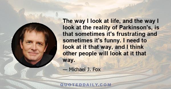 The way I look at life, and the way I look at the reality of Parkinson's, is that sometimes it's frustrating and sometimes it's funny. I need to look at it that way, and I think other people will look at it that way.