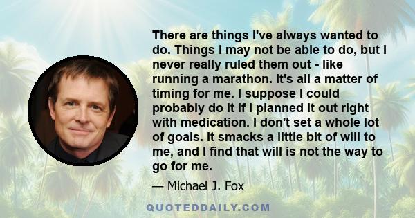 There are things I've always wanted to do. Things I may not be able to do, but I never really ruled them out - like running a marathon. It's all a matter of timing for me. I suppose I could probably do it if I planned