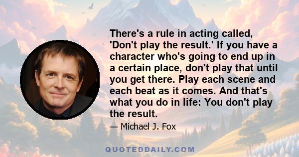 There's a rule in acting called, 'Don't play the result.' If you have a character who's going to end up in a certain place, don't play that until you get there. Play each scene and each beat as it comes. And that's what 