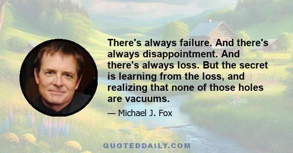 There's always failure. And there's always disappointment. And there's always loss. But the secret is learning from the loss, and realizing that none of those holes are vacuums.