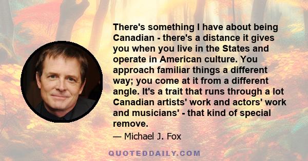 There's something I have about being Canadian - there's a distance it gives you when you live in the States and operate in American culture. You approach familiar things a different way; you come at it from a different