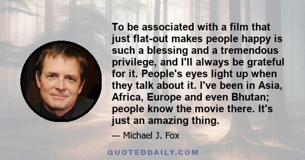 To be associated with a film that just flat-out makes people happy is such a blessing and a tremendous privilege, and I'll always be grateful for it. People's eyes light up when they talk about it. I've been in Asia,