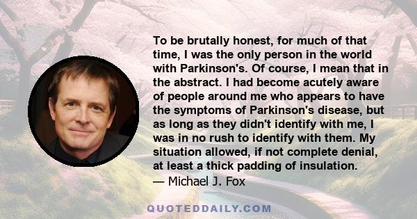 To be brutally honest, for much of that time, I was the only person in the world with Parkinson's. Of course, I mean that in the abstract. I had become acutely aware of people around me who appears to have the symptoms