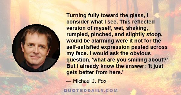 Turning fully toward the glass, I consider what I see. This reflected version of myself, wet, shaking, rumpled, pinched, and slightly stoop, would be alarming were it not for the self-satisfied expression pasted across