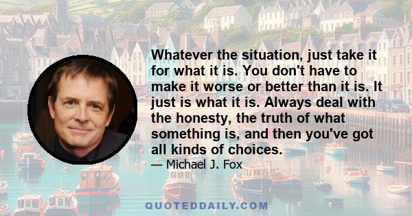 Whatever the situation, just take it for what it is. You don't have to make it worse or better than it is. It just is what it is. Always deal with the honesty, the truth of what something is, and then you've got all