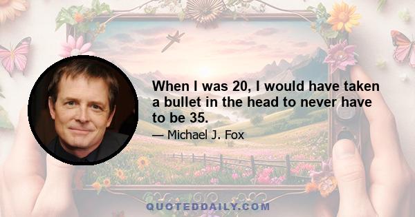 When I was 20, I would have taken a bullet in the head to never have to be 35.