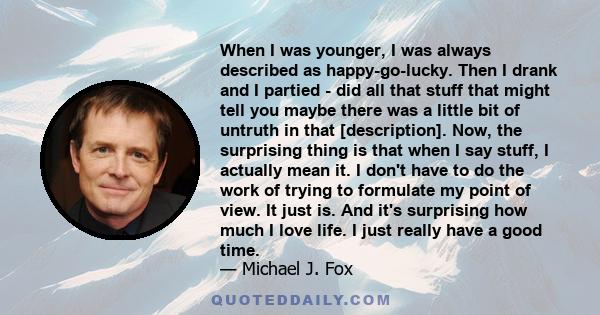 When I was younger, I was always described as happy-go-lucky. Then I drank and I partied - did all that stuff that might tell you maybe there was a little bit of untruth in that [description]. Now, the surprising thing