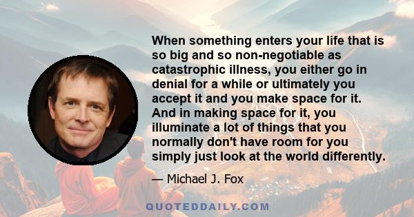 When something enters your life that is so big and so non-negotiable as catastrophic illness, you either go in denial for a while or ultimately you accept it and you make space for it. And in making space for it, you