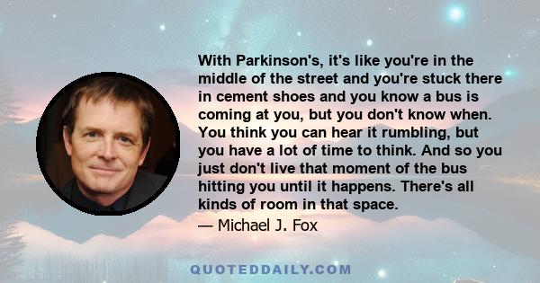 With Parkinson's, it's like you're in the middle of the street and you're stuck there in cement shoes and you know a bus is coming at you, but you don't know when. You think you can hear it rumbling, but you have a lot