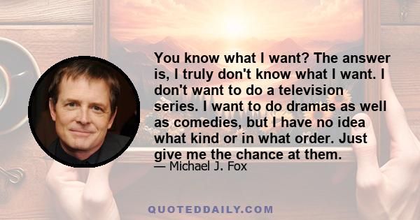 You know what I want? The answer is, I truly don't know what I want. I don't want to do a television series. I want to do dramas as well as comedies, but I have no idea what kind or in what order. Just give me the