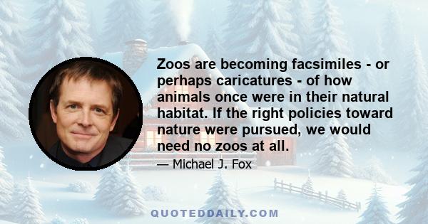 Zoos are becoming facsimiles - or perhaps caricatures - of how animals once were in their natural habitat. If the right policies toward nature were pursued, we would need no zoos at all.