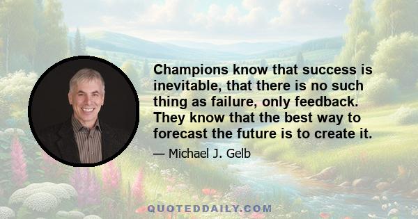 Champions know that success is inevitable, that there is no such thing as failure, only feedback. They know that the best way to forecast the future is to create it.