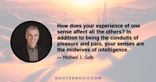 How does your experience of one sense affect all the others? In addition to being the conduits of pleasure and pain, your senses are the midwives of intelligence.