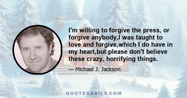 I'm willing to forgive the press, or forgive anybody,I was taught to love and forgive,which I do have in my heart,but please don't believe these crazy, horrifying things.