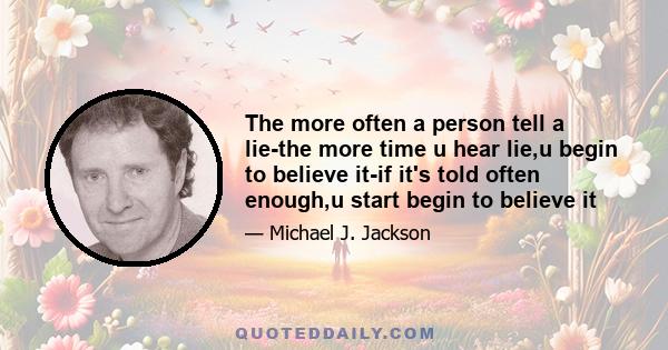 The more often a person tell a lie-the more time u hear lie,u begin to believe it-if it's told often enough,u start begin to believe it