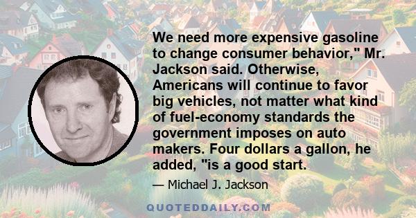 We need more expensive gasoline to change consumer behavior, Mr. Jackson said. Otherwise, Americans will continue to favor big vehicles, not matter what kind of fuel-economy standards the government imposes on auto