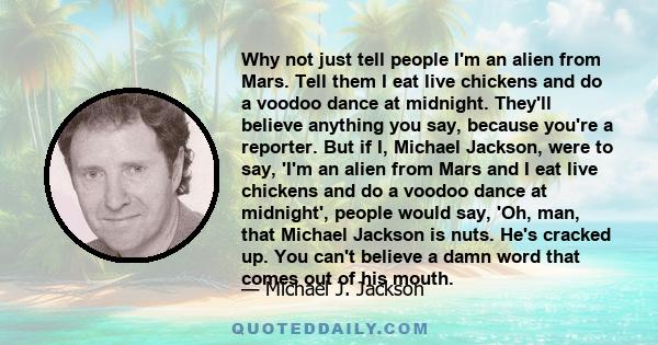 Why not just tell people I'm an alien from Mars. Tell them I eat live chickens and do a voodoo dance at midnight. They'll believe anything you say, because you're a reporter. But if I, Michael Jackson, were to say, 'I'm 