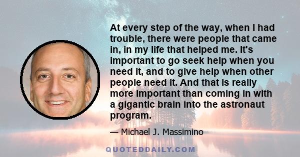 At every step of the way, when I had trouble, there were people that came in, in my life that helped me. It's important to go seek help when you need it, and to give help when other people need it. And that is really