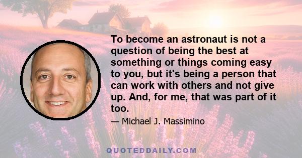 To become an astronaut is not a question of being the best at something or things coming easy to you, but it's being a person that can work with others and not give up. And, for me, that was part of it too.