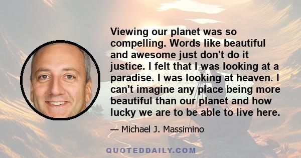 Viewing our planet was so compelling. Words like beautiful and awesome just don't do it justice. I felt that I was looking at a paradise. I was looking at heaven. I can't imagine any place being more beautiful than our