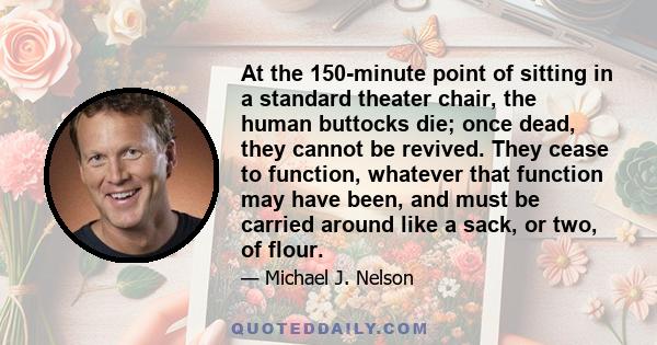 At the 150-minute point of sitting in a standard theater chair, the human buttocks die; once dead, they cannot be revived. They cease to function, whatever that function may have been, and must be carried around like a