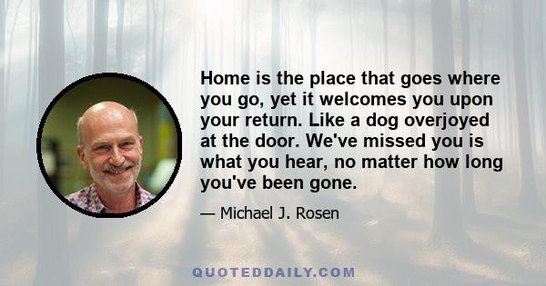 Home is the place that goes where you go, yet it welcomes you upon your return. Like a dog overjoyed at the door. We've missed you is what you hear, no matter how long you've been gone.