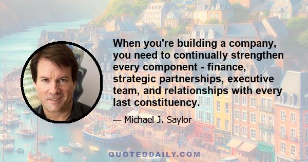 When you're building a company, you need to continually strengthen every component - finance, strategic partnerships, executive team, and relationships with every last constituency.