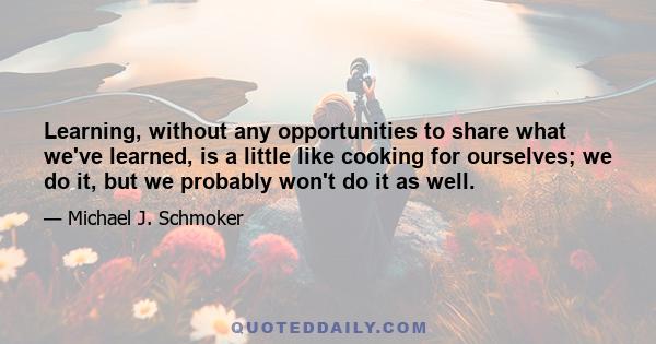 Learning, without any opportunities to share what we've learned, is a little like cooking for ourselves; we do it, but we probably won't do it as well.