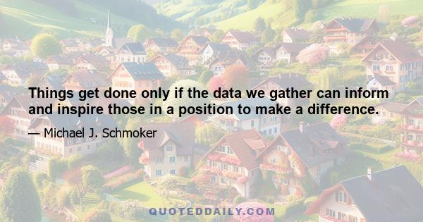 Things get done only if the data we gather can inform and inspire those in a position to make a difference.