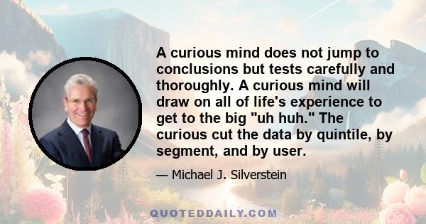 A curious mind does not jump to conclusions but tests carefully and thoroughly. A curious mind will draw on all of life's experience to get to the big uh huh. The curious cut the data by quintile, by segment, and by