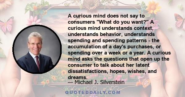 A curious mind does not say to consumers What do you want? A curious mind understands context, understands behavior, understands spending and spending patterns - the accumulation of a day's purchases, or spending over a 