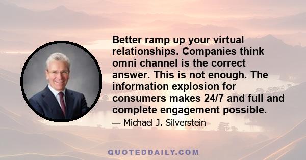 Better ramp up your virtual relationships. Companies think omni channel is the correct answer. This is not enough. The information explosion for consumers makes 24/7 and full and complete engagement possible.