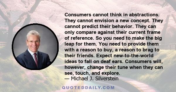 Consumers cannot think in abstractions. They cannot envision a new concept. They cannot predict their behavior. They can only compare against their current frame of reference. So you need to make the big leap for them.