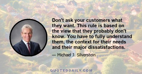 Don't ask your customers what they want. This rule is based on the view that they probably don't know. You have to fully understand them, the context for their needs and their major dissatisfactions.