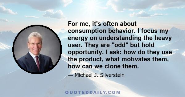 For me, it's often about consumption behavior. I focus my energy on understanding the heavy user. They are odd but hold opportunity. I ask: how do they use the product, what motivates them, how can we clone them.