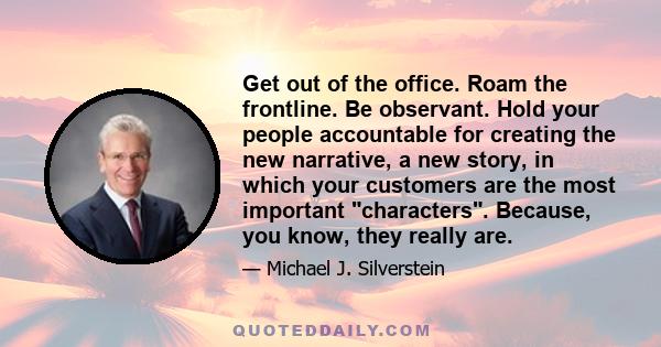 Get out of the office. Roam the frontline. Be observant. Hold your people accountable for creating the new narrative, a new story, in which your customers are the most important characters. Because, you know, they