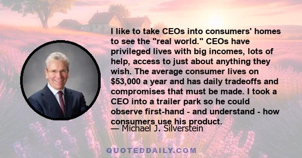 I like to take CEOs into consumers' homes to see the real world. CEOs have privileged lives with big incomes, lots of help, access to just about anything they wish. The average consumer lives on $53,000 a year and has