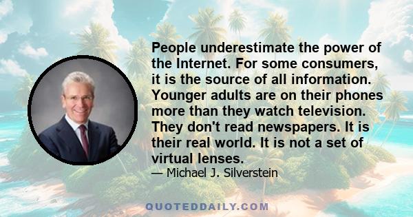 People underestimate the power of the Internet. For some consumers, it is the source of all information. Younger adults are on their phones more than they watch television. They don't read newspapers. It is their real