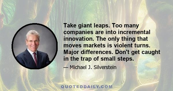 Take giant leaps. Too many companies are into incremental innovation. The only thing that moves markets is violent turns. Major differences. Don't get caught in the trap of small steps.