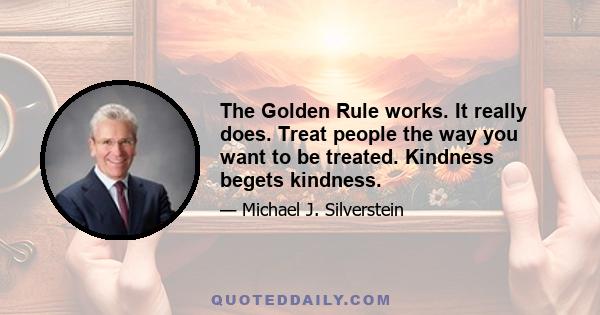 The Golden Rule works. It really does. Treat people the way you want to be treated. Kindness begets kindness.